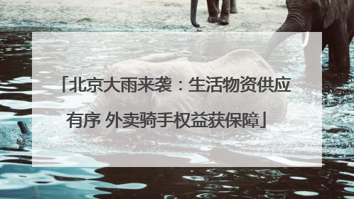 北京大雨来袭：生活物资供应有序 外卖骑手权益获保障